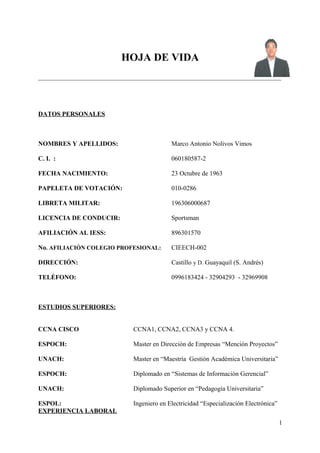 HOJA DE VIDA
_________________________________________________________________________________________________________________
DATOS PERSONALES
NOMBRES Y APELLIDOS: Marco Antonio Nolivos Vimos
C. I. : 060180587-2
FECHA NACIMIENTO: 23 Octubre de 1963
PAPELETA DE VOTACIÓN: 010-0286
LIBRETA MILITAR: 196306000687
LICENCIA DE CONDUCIR: Sportsman
AFILIACIÓN AL IESS: 896301570
No. AFILIACIÓN COLEGIO PROFESIONAL: CIEECH-002
DIRECCIÓN: Castillo y D. Guayaquil (S. Andrés)
TELÉFONO: 0996183424 - 32904293 - 32969908
ESTUDIOS SUPERIORES:
CCNA CISCO CCNA1, CCNA2, CCNA3 y CCNA 4.
ESPOCH: Master en Dirección de Empresas “Mención Proyectos”
UNACH: Master en “Maestría Gestión Académica Universitaria”
ESPOCH: Diplomado en “Sistemas de Información Gerencial”
UNACH: Diplomado Superior en “Pedagogía Universitaria”
ESPOL: Ingeniero en Electricidad “Especialización Electrónica”
EXPERIENCIA LABORAL
1
 