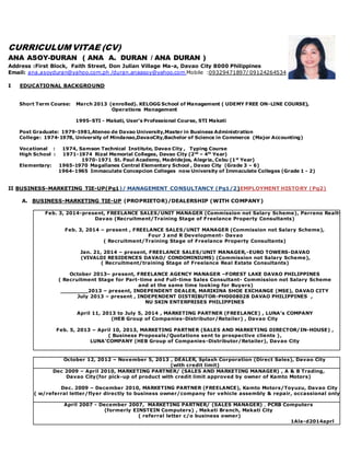 CURRICULUM VITAE (CV)
ANA ASOY-DURAN ( ANA A. DURAN / ANA DURAN )
Address :First Block, Faith Street, Don Julian Village Ma-a, Davao City 8000 Philippines
Email: ana.asoyduran@yahoo.com.ph /duran.anaasoy@yahoo.com Mobile :09329471897/ 09124264534
I EDUCATIONAL BACKGROUND
Short Term Course: March 2013 (enrolled). KELOGG School of Management ( UDEMY FREE ON-LINE COURSE),
Operations Management
1995-STI - Makati, User’s Professional Course, STI Makati
Post Graduate: 1979-1981,Ateneo de Davao University,Master in Business Administration
College: 1974-1978, University of Mindanao,DavaoCity,Bachelor of Science in Commerce (Major Accounting)
Vocational : 1974, Samson Technical Institute, Davao City , Typing Course
High School : 1971-1974 Rizal Memorial Colleges, Davao City (2nd
– 4th
Year)
1970-1971 St. Paul Academy, Madridejos, Alegria, Cebu (1st
Year)
Elementary: 1965-1970 Magallanes Central Elementary School , Davao City (Grade 3 – 6)
1964-1965 Immaculate Concepcion Colleges now University of Immaculate Colleges (Grade 1 - 2)
II BUSINESS-MARKETING TIE-UP(Pg1)/ MANAGEMENT CONSULTANCY (Pg1/2)EMPLOYMENT HISTORY (Pg2)
A. BUSINESS-MARKETING TIE-UP (PROPRIETOR)/DEALERSHIP (WITH COMPANY)
Feb. 3, 2014-present, FREELANCE SALES/UNIT MANAGER (Commission not Salary Scheme), Parreno Realty-
Davao (Recruitment/Training Stage of Freelance Property Consultants)
Feb. 3, 2014 – present , FREELANCE SALES/UNIT MANAGER (Commission not Salary Scheme),
Four J and R Development- Davao
( Recruitment/Training Stage of Freelance Property Consultants)
Jan. 21, 2014 – present, FREELANCE SALES/UNIT MANAGER,-EURO TOWERS-DAVAO
(VIVALDI RESIDENCES DAVAO/ CONDOMINIUMS) (Commission not Salary Scheme),
( Recruitment/training Stage of Freelance Real Estate Consultants)
October 2013– present, FREELANCE AGENCY MANAGER –FOREST LAKE DAVAO PHILIPPINES
( Recruitment Stage for Part-time and Full-time Sales Consultant- Commission not Salary Scheme
and at the same time looking for Buyers)
________2013 – present, INDEPENDENT DEALER, MARIKINA SHOE EXCHANGE (MSE), DAVAO CITY
July 2013 – present , INDEPENDENT DISTRIBUTOR-PH0008028 DAVAO PHILIPPINES ,
NU SKIN ENTERPRISES PHILIPPINES
April 11, 2013 to July 5, 2014 , MARKETING PARTNER (FREELANCE) , LUNA’s COMPANY
(HEB Group of Companies-Distributor/Retailer) , Davao City
Feb. 5, 2013 – April 10, 2013, MARKETING PARTNER (SALES AND MARKETING DIRECTOR/IN-HOUSE) ,
( Business Proposals/Quotations sent to prospective clients ),
LUNA’COMPANY (HEB Group of Companies-Distributor/Retailer), Davao City
October 12, 2012 – November 5, 2013 , DEALER, Splash Corporation (Direct Sales), Davao City
(with credit limit)
Dec 2009 – April 2010, MARKETING PARTNER/ (SALES AND MARKETING MANAGER) , A & B Trading,
Davao City(for pick-up of product with credit limit approved by owner of Kamto Motors)
Dec. 2009 – December 2010, MARKETING PARTNER (FREELANCE), Kamto Motors/Toyuzu, Davao City
( w/referral letter/flyer directly to business owner/company for vehicle assembly & repair, occassional only)
April 2007 - December 2007, MARKETING PARTNER/ (SALES MANAGER) , PCRB Computers
(formerly EINSTEIN Computers) , Makati Branch, Makati City
( referral letter c/o business owner)
1Ala-d2014aprl
 
