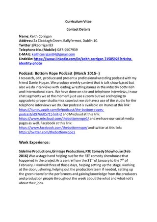 Curriculum Vitae
Contact Details
Name:Keith Corrigan
Address: 2a Claddagh Green, Ballyfermot, Dublin 10.
Twitter:@kcorrigan83
Telephone No. (Mobile): 087-9507939
E-MAIL:keithcorrigan84@gmail.com
Lindekin: https://www.linkedin.com/in/keith-corrigan-71505923?trk=hp-
identity-photo
Podcast: Bottom Rope Podcast (March 2015- )
I research, edit, produceand presenta professionalwrestling podcastwith my
friend Daniel Hogan. We produceweekly content that is talk show based but
also wedo interviews with leading wrestling names in the industry both Irish
and Internationalstars. Wehave done on site and telephone interviews, In our
chat segments we at the moment just usea zoom but we arehoping to
upgradeto proper studio mics soon but we do havea use of the studio for the
telephone interviews we do. Our podcastis available on Itunes atthis link:
https://itunes.apple.com/ie/podcast/the-bottom-ropes-
podcast/id976605715?mt=2 and Mixcloud at this link:
https://www.mixcloud.com/thebottomrope1/ and wehave our socialmedia
pages as well, Facebook at this link:
https://www.facebook.com/thebottomrope/ and twitter at this link:
https://twitter.com/thebottomrope1
Work Experience:
Sideline Productions,Grintage Productions,RTE Comedy Showhouse (Feb
2016) Was a stage hand helping out for the RTE comedy showhousethat
happened in the projectArts centre from the 31st
of January to the 7th
of
February. I worked threeof those days, helping setting up the stage, working
at the door, ushering, helping out the production team if needed, setting up
the green roomfor the performers and gaining knowledge fromthe producers
and production people throughoutthe week about the what and whatnot’s
about their jobs.
 