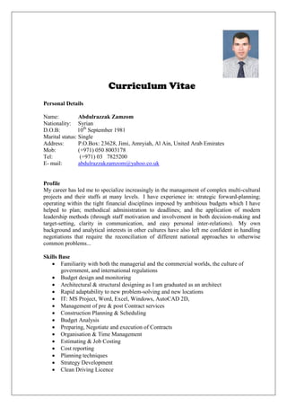 Curriculum Vitae
Personal Details
Name: Abdulrazzak Zamzom
Nationality: Syrian
D.O.B: 10th
September 1981
Marital status: Single
Address: P.O.Box: 23628, Jimi, Amryiah, Al Ain, United Arab Emirates
Mob: (+971) 050 8003178
Tel: (+971) 03 7825200
E- mail: abdulrazzakzamzom@yahoo.co.uk
Profile
My career has led me to specialize increasingly in the management of complex multi-cultural
projects and their staffs at many levels. I have experience in: strategic forward-planning;
operating within the tight financial disciplines imposed by ambitious budgets which I have
helped to plan; methodical administration to deadlines; and the application of modern
leadership methods (through staff motivation and involvement in both decision-making and
target-setting, clarity in communication, and easy personal inter-relations). My own
background and analytical interests in other cultures have also left me confident in handling
negotiations that require the reconciliation of different national approaches to otherwise
common problems...
Skills Base
 Familiarity with both the managerial and the commercial worlds, the culture of
government, and international regulations
 Budget design and monitoring
 Architectural & structural designing as I am graduated as an architect
 Rapid adaptability to new problem-solving and new locations
 IT: MS Project, Word, Excel, Windows, AutoCAD 2D,
 Management of pre & post Contract services
 Construction Planning & Scheduling
 Budget Analysis
 Preparing, Negotiate and execution of Contracts
 Organisation & Time Management
 Estimating & Job Costing
 Cost reporting
 Planning techniques
 Strategy Development
 Clean Driving Licence
 