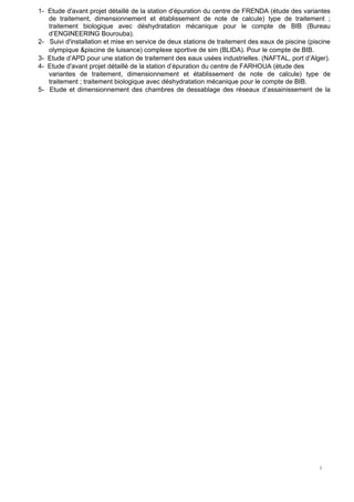 1
1
1- Etude d'avant projet détaillé de la station d’épuration du centre de FRENDA (étude des variantes
de traitement, dimensionnement et établissement de note de calcule) type de traitement ;
traitement biologique avec déshydratation mécanique pour le compte de BIB (Bureau
d’ENGINEERING Bourouba).
2- Suivi d'installation et mise en service de deux stations de traitement des eaux de piscine (piscine
olympique &piscine de luisance) complexe sportive de sim (BLIDA). Pour le compte de BIB.
3- Etude d’APD pour une station de traitement des eaux usées industrielles. (NAFTAL, port d’Alger).
4- Etude d'avant projet détaillé de la station d’épuration du centre de FARHOUA (étude des
variantes de traitement, dimensionnement et établissement de note de calcule) type de
traitement ; traitement biologique avec déshydratation mécanique pour le compte de BIB.
5- Etude et dimensionnement des chambres de dessablage des réseaux d’assainissement de la
 