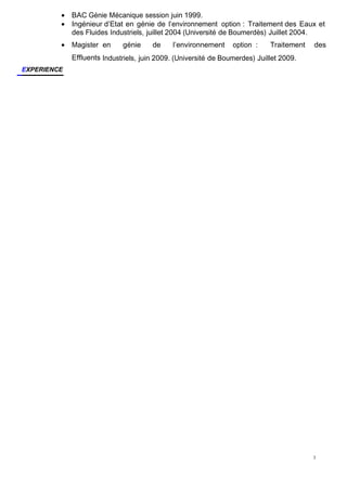 3
• BAC Génie Mécanique session juin 1999.
• Ingénieur d’Etat en génie de l’environnement option : Traitement des Eaux et
des Fluides Industriels, juillet 2004 (Université de Boumerdès) Juillet 2004.
• Magister en génie de l’environnement option : Traitement des
Effluents Industriels, juin 2009. (Université de Boumerdes) Juillet 2009.
EXPERIENCE
 