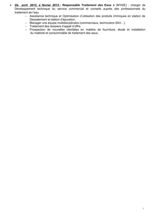 7
• De avril 2012, à février 2013 : Responsable Traitement des Eaux à (M’H2E) : charger de
Développement technique du service commercial et conseils auprès des professionnels du
traitement de l’eau
- Assistance technique et Optimisation d’utilisation des produits chimiques en station de
Dessalement et station d’épuration.
- Manager une équipe multidisciplinaire (commerciaux, techniciens SAV…)
- Traitement des dossiers d’appel d’offre.
- Prospection de nouvelles clientèles en matière de fourniture, étude et installation
du matériel et consommable de traitement des eaux.
 