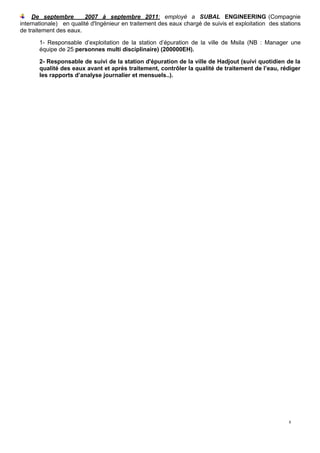 8
De septembre 2007 à septembre 2011: employé a SUBAL ENGINEERING (Compagnie
internationale) en qualité d'Ingénieur en traitement des eaux chargé de suivis et exploitation des stations
de traitement des eaux.
1- Responsable d’exploitation de la station d’épuration de la ville de Msila (NB : Manager une
équipe de 25 personnes multi disciplinaire) (200000EH).
2- Responsable de suivi de la station d'épuration de la ville de Hadjout (suivi quotidien de la
qualité des eaux avant et après traitement, contrôler la qualité de traitement de l’eau, rédiger
les rapports d’analyse journalier et mensuels..).
 