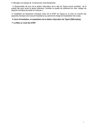 9
3- Manager une équipe de 10 personnes multi disciplinaire.
4- Responsable de suivi de la station d'épuration de la ville de Tipaza (suivis quotidien de la
qualité des eaux avant et après traitement, contrôler la qualité de traitement de l’eau, rédiger les
rapports d’analyse journalier et mensuel..).
5- Installation de laboratoire d'analyse d'eau de la STEP de Tipaza et, la mise en marche des
appareils d'analyse ainsi assuré l'assistance au personnel chargé de l'exploitation de la step.
6- Suivi d'installation, et exploitation de la station d'épuration de Tigzirt (5000 eqHa/j).
7- La Mise en route des STEP.
 
