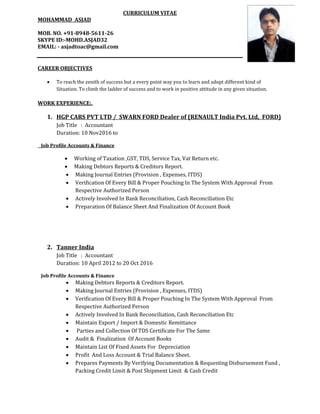 CURRICULUM VITAE
MOHAMMAD ASJAD
MOB. NO. +91-8948-5611-26
SKYPE ID:-MOHD.ASJAD32
EMAIL: - asjadtoac@gmail.com
CAREER OBJECTIVES
 To reach the zenith of success but a every point way you to learn and adopt different kind of
Situation. To climb the ladder of success and to work in positive attitude in any given situation.
WORK EXPERIENCE:.
1. HGP CARS PVT LTD / SWARN FORD Dealer of (RENAULT India Pvt. Ltd, FORD)
Job Title : Accountant
Duration: 10 Nov2016 to
Job Profile Accounts & Finance
 Working of Taxation ,GST, TDS, Service Tax, Vat Return etc.
 Making Debtors Reports & Creditors Report.
 Making Journal Entries (Provision , Expenses, ITDS)
 Verification Of Every Bill & Proper Pouching In The System With Approval From
Respective Authorized Person
 Actively Involved In Bank Reconciliation, Cash Reconciliation Etc
 Preparation Of Balance Sheet And Finalization Of Account Book
2. Tanner India
Job Title : Accountant
Duration: 10 April 2012 to 20 Oct 2016
Job Profile Accounts & Finance
 Making Debtors Reports & Creditors Report.
 Making Journal Entries (Provision , Expenses, ITDS)
 Verification Of Every Bill & Proper Pouching In The System With Approval From
Respective Authorized Person
 Actively Involved In Bank Reconciliation, Cash Reconciliation Etc
 Maintain Export / Import & Domestic Remittance
 Parties and Collection Of TDS Certificate For The Same
 Audit & Finalization Of Account Books
 Maintain List Of Fixed Assets For Depreciation
 Profit And Loss Account & Trial Balance Sheet.
 Prepares Payments By Verifying Documentation & Requesting Disbursement Fund ,
Packing Credit Limit & Post Shipment Limit & Cash Credit
 