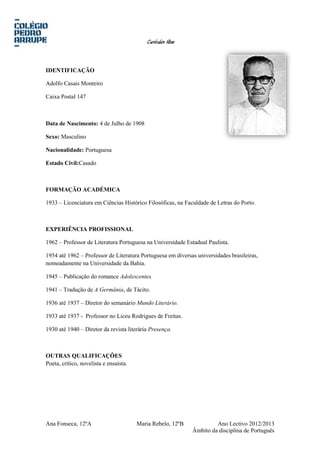 Curriculum Vitae
IDENTIFICAÇÃO
Adolfo Casais Monteiro
Caixa Postal 147
Data de Nascimento: 4 de Julho de 1908
Sexo: Masculino
Nacionalidade: Portuguesa
Estado Civil:Casado
FORMAÇÃO ACADÉMICA
1933 – Licenciatura em Ciências Histórico Filosóficas, na Faculdade de Letras do Porto.
EXPERIÊNCIA PROFISSIONAL
1962 – Professor de Literatura Portuguesa na Universidade Estadual Paulista.
1954 até 1962 – Professor de Literatura Portuguesa em diversas universidades brasileiras,
nomeadamente na Universidade da Bahia.
1945 – Publicação do romance Adolescentes.
1941 – Tradução de A Germânia, de Tácito.
1936 até 1937 – Diretor do semanário Mundo Literário.
1933 até 1937 - Professor no Liceu Rodrigues de Freitas.
1930 até 1940 – Diretor da revista literária Presença.
OUTRAS QUALIFICAÇÕES
Poeta, crítico, novelista e ensaísta.
Ana Fonseca, 12ºA Maria Rebelo, 12ºB Ano Lectivo 2012/2013
Âmbito da disciplina de Português