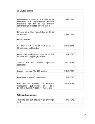 10
de Ciudad Juárez.
Colaborador editorial en los, más de 56,
periódicos de Organización Editorial
Mexicana, con más de 120 artículos
semanales publicados en este lapso.
1999-2001
Director de la Cía. Periodística de El sol
de México. 2009-2010
Social Media:
Reeditor.com Mas de 97 mil lecturas en
37 columnas publicadas
2010-2015
Ágora Jurídico-Política: mas de 58,258
lecturas adiazpi@blogxpot.com
2014-2015
Twitter: mas de 101,000 seguidores
@adiazpi
2010-2015
Google+: mas de 184,400 visitas 2010-2015
Facebook: mas de 3200 amigos 2012-2015
Mas de 40 millones de mensajes
mensuales publicados en Redes
Sociales: Twitter, Google+ y Facebook
2015-2015
Actividades sociales:
Tesorero del club Rotaract de Durango,
A. C.
1972-1973
 