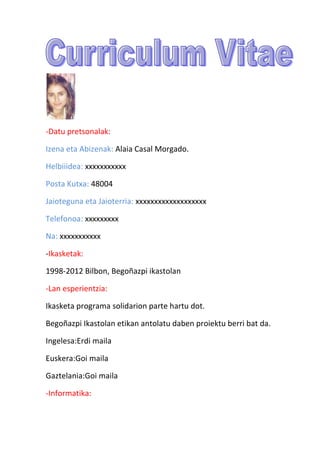 -Datu pretsonalak:

Izena eta Abizenak: Alaia Casal Morgado.

Helbiiidea: xxxxxxxxxxx

Posta Kutxa: 48004

Jaioteguna eta Jaioterria: xxxxxxxxxxxxxxxxxxx

Telefonoa: xxxxxxxxx

Na: xxxxxxxxxxx

-Ikasketak:

1998-2012 Bilbon, Bego?azpi ikastolan

-Lan esperientzia:

Ikasketa programa solidarion parte hartu dot.

Bego?azpi Ikastolan etikan antolatu daben proiektu berri bat da.

Ingelesa:Erdi maila

Euskera:Goi maila

Gaztelania:Goi maila

-Informatika:
 