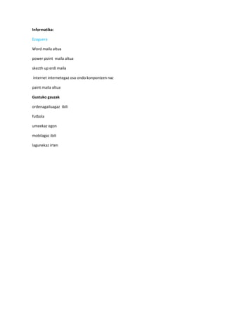 Informatika:

Ezaguera

Word maila altua

power point maila altua

skecth up erdi maila

internet internetegaz oso ondo konpontzen naz

paint maila altua

Gustuko gauzak

ordenagailuagaz ibili

futbola

umeekaz egon

mobilagaz ibili

lagunekaz irten
 