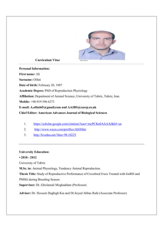 Curriculum Vitae
Personal Information:
First name: Ali
Surname: Olfati
Date of birth: February 20, 1987
Academic Degree: PhD of Reproduction Physiology
Affiliation: Department of Animal Science, University of Tabriz, Tabriz, Iran.
Mobile: +98-919 596 6273
E-mail: A.olfati65@gmail.com and AAJBS@casrp.co.uk
Chief Editor: American Advances Journal of Biological Sciences
1. https://scholar.google.com/citations?user=moPCKn0AAAAJ&hl=en
2. http://www.wayn.com/profiles/AliOlfati
3. http://livedna.net/?dna=98.10225
University Education:
• 2010 - 2012
University of Tabriz
M.Sc. in: Animal Physiology, Tendency Animal Reproduction.
Thesis Title: Study of Reproductive Performance of Crossbred Ewes Treated with GnRH and
PMSG during Breeding Season.
Supervisor: Dr. Gholamali Moghaddam (Professor).
Adviser: Dr. Hossein Daghigh Kia and Dr.Seyed Abbas Rafa (Associate Professor).
 