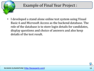 10NUWAN GUNARATHNE [http://tecexpertz.com]
Example of Final Year Project :
• I developed a stand alone online test system using Visual
Basic 6 and Microsoft Access as the backend database. The
role of the database is to store login details for candidates,
display questions and choice of answers and also keep
details of the test result.
 