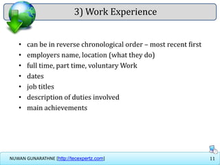 11NUWAN GUNARATHNE [http://tecexpertz.com]
3) Work Experience
• can be in reverse chronological order – most recent first
• employers name, location (what they do)
• full time, part time, voluntary Work
• dates
• job titles
• description of duties involved
• main achievements
 