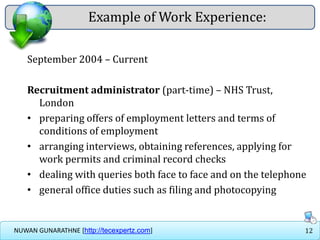 12NUWAN GUNARATHNE [http://tecexpertz.com]
Example of Work Experience:
September 2004 – Current
Recruitment administrator (part-time) – NHS Trust,
London
• preparing offers of employment letters and terms of
conditions of employment
• arranging interviews, obtaining references, applying for
work permits and criminal record checks
• dealing with queries both face to face and on the telephone
• general office duties such as filing and photocopying
 
