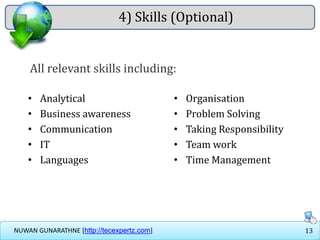 13NUWAN GUNARATHNE [http://tecexpertz.com]
4) Skills (Optional)
• Analytical
• Business awareness
• Communication
• IT
• Languages
• Organisation
• Problem Solving
• Taking Responsibility
• Team work
• Time Management
All relevant skills including:
 