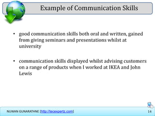 14NUWAN GUNARATHNE [http://tecexpertz.com]
Example of Communication Skills
• good communication skills both oral and written, gained
from giving seminars and presentations whilst at
university
• communication skills displayed whilst advising customers
on a range of products when I worked at IKEA and John
Lewis
 