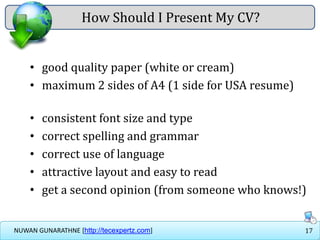 17NUWAN GUNARATHNE [http://tecexpertz.com]
How Should I Present My CV?
• good quality paper (white or cream)
• maximum 2 sides of A4 (1 side for USA resume)
• consistent font size and type
• correct spelling and grammar
• correct use of language
• attractive layout and easy to read
• get a second opinion (from someone who knows!)
 