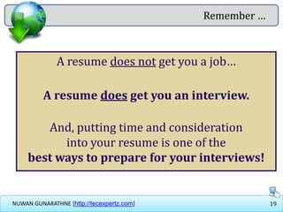 19NUWAN GUNARATHNE [http://tecexpertz.com]
A resume does not get you a job…
A resume does get you an interview.
And, putting time and consideration
into your resume is one of the
best ways to prepare for your interviews!
Remember …
 