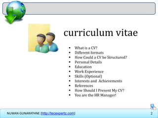 2NUWAN GUNARATHNE [http://tecexpertz.com]
curriculum vitae
 What is a CV?
 Different formats
 How Could a CV be Structured?
 Personal Details
 Education
 Work Experience
 Skills (Optional)
 Interests and Achievements
 References
 How Should I Present My CV?
 You are the HR Manager!
 