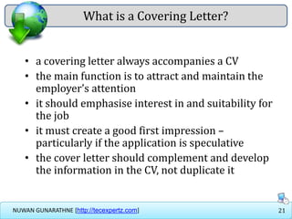 21NUWAN GUNARATHNE [http://tecexpertz.com]
What is a Covering Letter?
• a covering letter always accompanies a CV
• the main function is to attract and maintain the
employer’s attention
• it should emphasise interest in and suitability for
the job
• it must create a good first impression –
particularly if the application is speculative
• the cover letter should complement and develop
the information in the CV, not duplicate it
 
