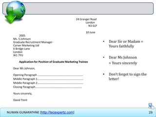28NUWAN GUNARATHNE [http://tecexpertz.com]
24 Granger Road
London
N3 6LP
10 June
2005
Ms. S Johnson
Graduate Recruitment Manager
Carver Marketing Ltd
6 Bridge Lane
London
W1 7YU
Application for Position of Graduate Marketing Trainee
Dear Ms Johnson,
Opening Paragraph ………………………………………………………..
Middle Paragraph 1…………………………………………………………
Middle Paragraph 2…………………………………………………………
Closing Paragraph………………………………………………………….
Yours sincerely,
David Trent
• Dear Sir or Madam =
Yours faithfully
• Dear Ms Johnson
= Yours sincerely
• Don’t forget to sign the
letter!
 