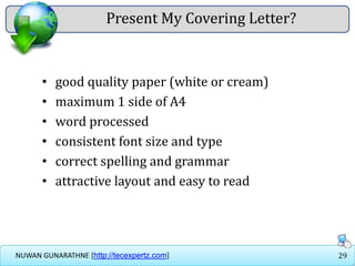 29NUWAN GUNARATHNE [http://tecexpertz.com]
Present My Covering Letter?
• good quality paper (white or cream)
• maximum 1 side of A4
• word processed
• consistent font size and type
• correct spelling and grammar
• attractive layout and easy to read
 