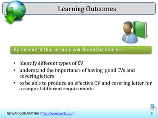 3NUWAN GUNARATHNE [http://tecexpertz.com]
Learning Outcomes
By the end of this session, you should be able to :
• identify different types of CV
• understand the importance of having good CVs and
covering letters
• to be able to produce an effective CV and covering letter for
a range of different requirements
 