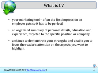 4NUWAN GUNARATHNE [http://tecexpertz.com]
• your marketing tool – often the first impression an
employer gets so it has to be perfect!
• an organised summary of personal details, education and
experience, targeted to the specific position or company
• a chance to demonstrate your strengths and enable you to
focus the reader’s attention on the aspects you want to
highlight
What is CV
 