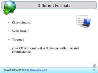 5NUWAN GUNARATHNE [http://tecexpertz.com]
• Chronological
• Skills Based
• Targeted
• your CV is organic – it will change with time and
circumstance.
Different Formats
 