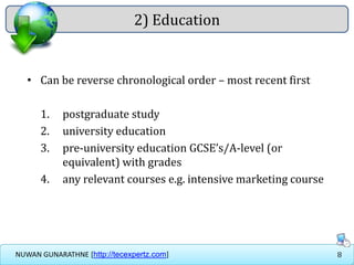 8NUWAN GUNARATHNE [http://tecexpertz.com]
2) Education
• Can be reverse chronological order – most recent first
1. postgraduate study
2. university education
3. pre-university education GCSE’s/A-level (or
equivalent) with grades
4. any relevant courses e.g. intensive marketing course
 