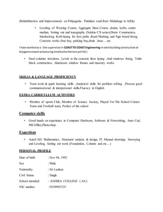 (Rehabilitation and Improvements on Peliyagoda- Puttalam road from Mahabage to JaEla)
• Leveling of Wearing Course, Aggregate Base Course ,drains, kerbs, center
median, Setting out and topography (Sokkia CX series),Drain Construction,
Interlocking Kerb laying for foot paths ,Road Marking and Sign board fixing,
Concrete works (bus bay, parking bay,drain ,base….etc
I have workedasa Site supervisorin COASTTO COAST Engineeringinsteel buildingconstructionat
biyagamaexportprocessingzone(LankaHarnesspvtltd.)
• Steel columns irrections, Levels to the concrete floor laying ,And windows fixing, Toilet
block construction, Aluminum window frames and masonry works
SKILLS & LANGUAGE PROFICIENCY
• Team work & quick learning skills ,Analytical skills for problem solving ,Process good
communicational & interpersonal skills,Fluency in English
EXTRA CARRICULLUM ACTIVITIES
• Member of sports Club, Member of Science Society, Played For The School Cricket
Team and Football team, Prefect of the school
Computer skills
• Good hands on experience in Computer Hardware, Software & Networking, Auto Cad,
MS Office,Photoshop
Expertism
• AutoCAD, Mathematics, Structural analysis & design, IT, Manual drawings, Surveying
and Leveling, Setting out work (Foundation, Column and etc…)
PERSONAL PROFILE
Date of birth : Nov 04, 1992
Sex : Male
Nationality : Sri Lankan
Civil Status : Single
School attended : ZAHIRA COLLEGE ( A/L)
NIC number : 923090533V
 