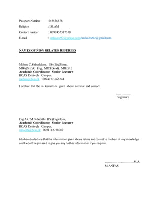 Passport Number : N5536676
Religion : ISLAM
Contact number : 0097455517350
E-mail : anfaszed92@yahoo.com/anfaszed92@gmailcom
NAMES OF NON RELATES REFEREES
Mohan C.Siribaddana. BSc(Eng)Hons,
MBA(SriJ),C Eng, MICE(lond), MIE(SL)
Academic Coordinator/ Senior Lecturer
BCAS Dehiwela Campus.
mohans@bcas.lk 0094777-766744
I declare that the in formations given above are true and correct.
…………..
Signature
Eng.A.C.M.Suhoothi BSc(Eng)Hons,
Academic Coordinator/ Senior Lecturer
BCAS Dehiwela Campus.
suhoothi@bcas.lk 0094112728082
I do herebydeclare thatthe informationgivenabove istrue andcorrectto the bestof myknowledge
and I wouldbe pleasedtogive youanyfurtherinformationif yourequire.
………………………M.A.
M ANFAS
 