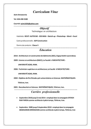 Curriculum Vitae
Azim Amooeenia
Tel: 438-498-5500
Courriel: azim1026@yahoo.com
…………………………………………………………………………………………………...
Objectif
Technologue en architecture
Habiletés: REVIT- AUTOCAD - 3DS MAX – Sketch up – Photoshop – Word – Excel
Carte professionnelle: ASP Construction
Permis de conduire: Classe 5
.......................................................................................................................................................
Éducation
2016 : Architecture et construction de bâtiments (AEC), Cégep André-Laurendeau
2009 : Licence en architecture (BACC), La Faculté d'ARCHITECTURE -
UNIVERSITÉ AZAD, IRAN.
2006 : Technicien supérieur en architecture, La Faculté d'ARCHITECTURE -
UNIVERSITÉ AZAD, IRAN.
2002 : Diplôme de fin d’études pré-universitaires en Sciences MATHÉMATIQUES-
Téhéran, Iran.
2001 : Baccalauréat en Sciences MATHÉMATIQUES, Téhéran, Iran.
......................................................................................................................................................
Carrière professionnelle
 Septembre 2010 jusqu’à mai 2014 : employédans lacompagnie OFOGH
RAH FARDA comme architecte à plein temps, Téhéran, Iran.
 Septembre 2009 jusqu’à Septembre2010: employédans la compagnie
ABADGARAN ARMAGHAN comme architecte à plein temps, Téhéran, Iran
 