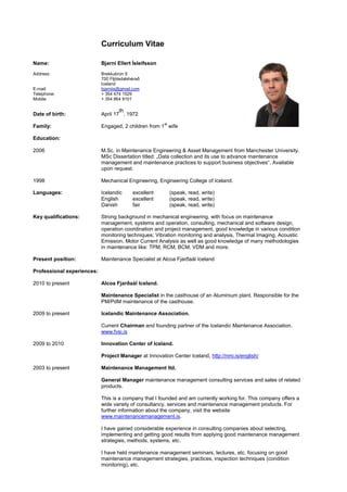 Curriculum Vitae

Name:                       Bjarni Ellert Ísleifsson
Address:                    Brekkubrún 9
                            700 Fljótsdalshérað
                            Iceland
E-mail:                     bjarniis@gmail.com
Telephone:                  + 354 474 1529
Mobile:                     + 354 864 9101

                                    th
Date of birth:              April 17 , 1972
                                                       st
Family:                     Engaged, 2 children from 1 wife

Education:

2006                        M.Sc. in Maintenance Engineering & Asset Management from Manchester University.
                            MSc Dissertation titled: „Data collection and its use to advance maintenance
                            management and maintenance practices to support business objectives“. Available
                            upon request.

1998                        Mechanical Engineering, Engineering College of Iceland.

Languages:                  Icelandic      excellent        (speak, read, write)
                            English        excellent        (speak, read, write)
                            Danish         fair             (speak, read, write)

Key qualifications:         Strong background in mechanical engineering, with focus on maintenance
                            management, systems and operation, consulting, mechanical and software design,
                            operation coordination and project management, good knowledge in various condition
                            monitoring techniques; Vibration monitoring and analysis, Thermal Imaging, Acoustic
                            Emission, Motor Current Analysis as well as good knowledge of many methodologies
                            in maintenance like: TPM, RCM, BCM, VDM and more.

Present position:           Maintenance Specialist at Alcoa Fjarðaál Iceland

Professional experiences:

2010 to present             Alcoa Fjarðaál Iceland.

                            Maintenance Specialist in the casthouse of an Aluminium plant. Responsible for the
                            PM/PdM maintenance of the casthouse.

2009 to present             Icelandic Maintenance Association.

                            Current Chairman and founding partner of the Icelandic Maintenance Association.
                            www.fvsi.is

2009 to 2010                Innovation Center of Iceland.

                            Project Manager at Innovation Center Iceland, http://nmi.is/english/

2003 to present             Maintenance Management ltd.

                            General Manager maintenance management consulting services and sales of related
                            products.

                            This is a company that I founded and am currently working for. This company offers a
                            wide variety of consultancy, services and maintenance management products. For
                            further information about the company, visit the website
                            www.maintenancemanagement.is.

                            I have gained considerable experience in consulting companies about selecting,
                            implementing and getting good results from applying good maintenance management
                            strategies, methods, systems, etc.

                            I have held maintenance management seminars, lectures, etc. focusing on good
                            maintenance management strategies, practices, inspection techniques (condition
                            monitoring), etc.
 