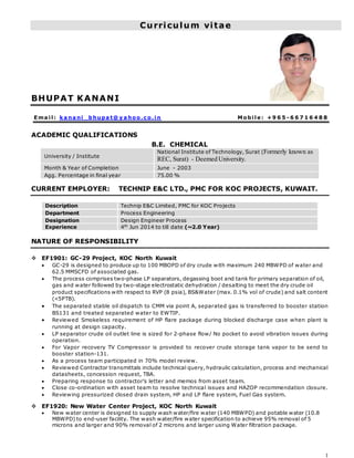 1
Curriculum vitae
BHUPAT KANANI
Ema i l : k a na ni _ bhupa t@ y a hoo.c o.i n Mobi l e : +9 6 5 - 6 6 7 1 6 4 8 8
ACADEMIC QUALIFICATIONS
B.E. CHEMICAL
University / Institute
National Institute of Technology, Surat (Formerly known as
REC, Surat) - Deemed University.
Month & Year of Completion June - 2003
Agg. Percentage in final year 75.00 %
CURRENT EMPLOYER: TECHNIP E&C LTD., PMC FOR KOC PROJECTS, KUWAIT.
Description Technip E&C Limited, PMC for KOC Projects
Department Process Engineering
Designation Design Engineer Process
Experience 4th
Jun 2014 to till date (~2.0 Year)
NATURE OF RESPONSIBILITY
 EF1901: GC-29 Project, KOC North Kuwait
 GC-29 is designed to produce up to 100 MBOPD of dry crude with maximum 240 MBWPD of water and
62.5 MMSCFD of associated gas.
 The process comprises two-phase LP separators, degassing boot and tank for primary separation of oil,
gas and water followed by two-stage electrostatic dehydration / desalting to meet the dry crude oil
product specifications with respect to RVP (8 psia), BS&Water (max. 0.1% vol of crude) and salt content
(<5PTB).
 The separated stable oil dispatch to CMM via point A, separated gas is transferred to booster station
BS131 and treated separated water to EWTIP.
 Reviewed Smokeless requirement of HP flare package during blocked discharge case when plant is
running at design capacity.
 LP separator crude oil outlet line is sized for 2-phase flow/ No pocket to avoid vibration issues during
operation.
 For Vapor recovery TV Compressor is provided to recover crude storage tank vapor to be send to
booster station-131.
 As a process team participated in 70% model review.
 Reviewed Contractor transmittals include technical query, hydraulic calculation, process and mechanical
datasheets, concession request, TBA.
 Preparing response to contractor’s letter and memos from asset team.
 Close co-ordination with asset team to resolve technical issues and HAZOP recommendation closure.
 Reviewing pressurized closed drain system, HP and LP flare system, Fuel Gas system.
 EF1920: New Water Center Project, KOC North Kuwait
 New water center is designed to supply wash water/fire water (140 MBWPD) and potable water (10.8
MBWPD) to end-user facility. The wash water/fire water specification to achieve 95% removal of 5
microns and larger and 90% removal of 2 microns and larger using Water filtration package.
 