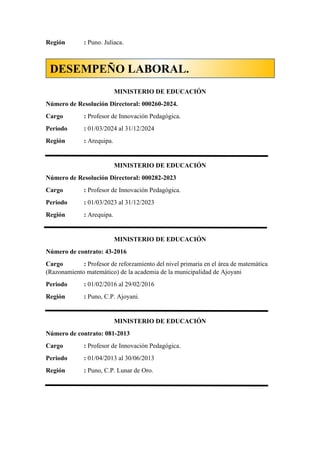 Región : Puno. Juliaca.
MINISTERIO DE EDUCACIÓN
Número de Resolución Directoral: 000260-2024.
Cargo : Profesor de Innovación Pedagógica.
Periodo : 01/03/2024 al 31/12/2024
Región : Arequipa.
MINISTERIO DE EDUCACIÓN
Número de Resolución Directoral: 000282-2023
Cargo : Profesor de Innovación Pedagógica.
Periodo : 01/03/2023 al 31/12/2023
Región : Arequipa.
MINISTERIO DE EDUCACIÓN
Número de contrato: 43-2016
Cargo : Profesor de reforzamiento del nivel primaria en el área de matemática
(Razonamiento matemático) de la academia de la municipalidad de Ajoyani
Periodo : 01/02/2016 al 29/02/2016
Región : Puno, C.P. Ajoyani.
MINISTERIO DE EDUCACIÓN
Número de contrato: 081-2013
Cargo : Profesor de Innovación Pedagógica.
Periodo : 01/04/2013 al 30/06/2013
Región : Puno, C.P. Lunar de Oro.
DESEMPEÑO LABORAL.
 