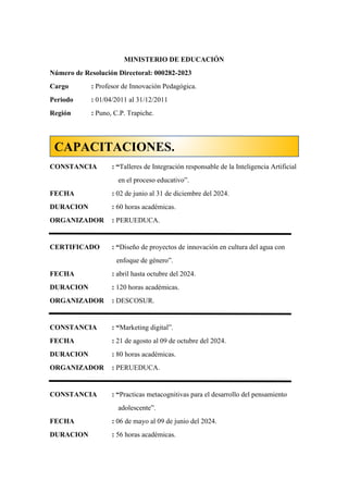 MINISTERIO DE EDUCACIÓN
Número de Resolución Directoral: 000282-2023
Cargo : Profesor de Innovación Pedagógica.
Periodo : 01/04/2011 al 31/12/2011
Región : Puno, C.P. Trapiche.
CONSTANCIA : “Talleres de Integración responsable de la Inteligencia Artificial
en el proceso educativo”.
FECHA : 02 de junio al 31 de diciembre del 2024.
DURACION : 60 horas académicas.
ORGANIZADOR : PERUEDUCA.
CERTIFICADO : “Diseño de proyectos de innovación en cultura del agua con
enfoque de género”.
FECHA : abril hasta octubre del 2024.
DURACION : 120 horas académicas.
ORGANIZADOR : DESCOSUR.
CONSTANCIA : “Marketing digital”.
FECHA : 21 de agosto al 09 de octubre del 2024.
DURACION : 80 horas académicas.
ORGANIZADOR : PERUEDUCA.
CONSTANCIA : “Practicas metacognitivas para el desarrollo del pensamiento
adolescente”.
FECHA : 06 de mayo al 09 de junio del 2024.
DURACION : 56 horas académicas.
CAPACITACIONES.
 