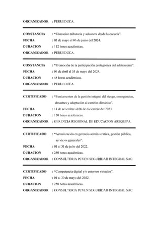 ORGANIZADOR : PERUEDUCA.
CONSTANCIA : “Educación tributaria y aduanera desde la escuela”.
FECHA : 03 de mayo al 06 de junio del 2024.
DURACION : 112 horas académicas.
ORGANIZADOR : PERUEDUCA.
CONSTANCIA : “Promoción de la participación protagónica del adolescente”.
FECHA : 09 de abril al 05 de mayo del 2024.
DURACION : 48 horas académicas.
ORGANIZADOR : PERUEDUCA.
CERTIFICADO : “Fundamentos de la gestión integral del riesgo, emergencias,
desastres y adaptación al cambio climático”.
FECHA : 14 de setiembre al 06 de diciembre del 2023.
DURACION : 120 horas académicas.
ORGANIZADOR : GERENCIA REGIONAL DE EDUCACION AREQUIPA.
CERTIFICADO : “Actualización en gerencia administrativa, gestión pública,
servicios generales”.
FECHA : 01 al 31 de julio del 2022.
DURACION : 250 horas académicas.
ORGANIZADOR : CONSULTORIA PCVEN SEGURIDAD INTEGRAL SAC.
CERTIFICADO : “Competencia digital y/o entornos virtuales”.
FECHA : 01 al 30 de mayo del 2022.
DURACION : 250 horas académicas.
ORGANIZADOR : CONSULTORIA PCVEN SEGURIDAD INTEGRAL SAC.
 
