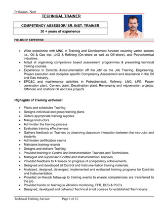 Prakasan. Nair
TECHNICAL TRAINER
COMPETENCY ASSESSOR/ SR. INST. TRAINER
30 + years of experience
FIELDS OF EXPERTISE
• Wide experience with MNC in Training and Development function covering varied sectors
i.e., Oil & Gas incl. LNG & Refining (On-shore as well as Off-shore), and Petrochemical
industries.
• Adept at organising competence based assessment programmes & presenting technical
training courses.
• Experience in Controls &Instrumentation off the job/ on the Job Training, Engineering,
Project execution and discipline specific Competency Assessment and Assurance in the Oil
and Gas Industry.
• EPC&C and maintenance activities in Petrochemical, Refinery, LNG, LPG, Power
generation plant, Cement plant, Desalination plant, Revamping and rejuvenation projects,
Offshore and onshore Oil and Gas projects.
Highlights of Training activities:
• Plans and schedules Training
• Designs individual and group training plans
• Orders appropriate training supplies
• Mange Instructors
• Administer the training process
• Evaluates training effectiveness
• Gathers feedback on Trainers by observing classroom interaction between the instructor and
students
• Administer certification exams
• Maintains training records
• Designs and delivers Training
• Provided training to Control and Instrumentation Trainees and Technicians.
• Managed and supervised Control and Instrumentation Trainees.
• Provided feedback to Trainees on progress of competency achievements.
• Designed and developed all Control and Instrumentation training materials.
• Analyzed, designed, developed, implemented and evaluated training programs for Controls
and Instrumentation.
• Provided on-the-job follow-up to training events to ensure competencies are transferred to
the job.
• Provided hands on training in vibration monitoring, FFB, DCS & PLC’s
• Designed, developed and delivered Technical short courses for established Technicians.
Technical Training Advisor Page 1 of 12
 