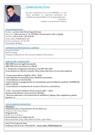 CURRÍCULUM VÍTAE 
Caio Victor Lopes de Assis 
Teléfonos: 945 25 52 82 / 692 45 02 89 - Email: caito_230@hotmail.com 
Mi mayor experiencia está en mis habilidades y en mis 
valores personales. La experiencia profesional será 
resultado de las oportunidades y de mi propia dedicación. 
Caio Victor 
Estudiante en automatización y Robótica 
DATOS PERSONALES 
Nombre y apellidos:Caio Victor Lopes De Assis 
Dirección: Calle Correría, nº 42 , CP 01001, Vitoria Gasteiz, Álava, España. 
Teléfonos: 945 25 52 82 / 692 45 02 89 
Email: caito_230@hotmail.com 
Fecha de nacimiento: 26/10/1993 
Nacionalidad: Brasileña 
EXPERIENCIA PROFESIONAL/LABORAL 
Camarero En Brasil 
Botón En España 
Voluntario Colaborador de ASA Asociación Solidaria/Vitoria Gasteiz 
EDUCACIÓN Y FORMACIÓN 
2002-2004 Curso de inglés Intermedio. 
2009-2010 Curso de Camarero en Brasil 
 Formación en Ingeniería Mecánica en la UPV 2012-2017 
Conocimiento en calculo avanzado. Otros temas inherentes al curso (Incompleto) 
* Centro Jesus Obrero/Egibide (2014 / 2016) 
Ciclo Superior de Automatización y Robótica (Cursando) 
- Conocimiento en electricidad. 
. Conocimiento en programación de automatismos para la indústria, mediante TIAPORTAL, STEP 7 y EPLAN 
. Conocimiento en instalación de circuitos eléctricos y electrónicos 
* ASA - Asociación Solidaria/Vitoria Gasteiz (2011 / 2012) 
Restauración, Pintura y Decoración de Muebles 
- Procesos inherentes a la restauración de mobiliario ( limpiar, lijar, emplastecer, pintar, barnizar...) 
CONOCIMIENTO OFIMATICO 
Informática 
Administración y Conocimientos de Servidores en: 
Windows (7, XP, Vista) y Ubuntu. 
Programación: 
HTML, Java, Visual Basic 6 
Conocimientos en la utilización de: 
Macromedia Flash, Gimp, Office (Microsoft Office, Open Office).  