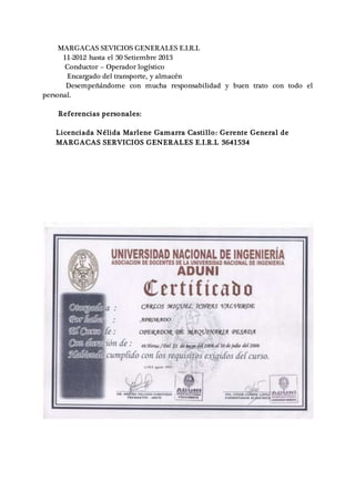 MARGACAS SEVICIOS GENERALES E.I.R.L
11-2012 hasta el 30 Setiembre 2013
Conductor – Operador logístico
Encargado del transporte, y almacén
Desempeñándome con mucha responsabilidad y buen trato con todo el
personal.
Referencias personales:
Licenciada Nélida Marlene Gamarra Castillo: Gerente General de
MARGACAS SERVICIOS GENERALES E.I.R.L 3641534
 