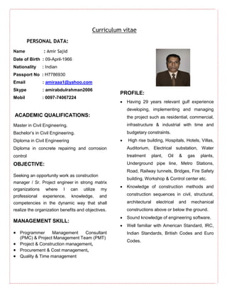 Curriculum vitae
PERSONAL DATA:
Name : Amir Sajid
Date of Birth : 09-April-1966
Nationality : Indian
Passport No : H7786930
Email : amiraaa1@yahoo.com
Skype : amirabdulrahman2006
Mobil : 0097-74067224
ACADEMIC QUALIFICATIONS:
Master in Civil Engineering.
Bachelor’s in Civil Engineering.
Diploma in Civil Engineering
Diploma in concrete repairing and corrosion
control
OBJECTIVE:
Seeking an opportunity work as construction
manager / Sr. Project engineer in strong matrix
organizations where I can utilize my
professional experience, knowledge, and
competencies in the dynamic way that shall
realize the organization benefits and objectives.
MANAGEMENT SKILL:
 Programmer Management Consultant
(PMC) & Project Management Team (PMT)
 Project & Construction management,
 Procurement & Cost management,
 Quality & Time management
PROFILE:
 Having 29 years relevant gulf experience
developing, implementing and managing
the project such as residential, commercial,
infrastructure & industrial with time and
budgetary constraints.
 High rise building, Hospitals, Hotels, Villas,
Auditorium, Electrical substation, Water
treatment plant, Oil & gas plants,
Underground pipe line, Metro Stations,
Road, Railway tunnels, Bridges, Fire Safety
building, Workshop & Control center etc.
 Knowledge of construction methods and
construction sequences in civil, structural,
architectural electrical and mechanical
constructions above or below the ground.
 Sound knowledge of engineering software.
 Well familiar with American Standard, IRC,
Indian Standards, British Codes and Euro
Codes.
 