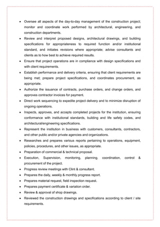  Oversee all aspects of the day-to-day management of the construction project;
monitor and coordinate work performed by architectural, engineering, and
construction departments.
 Review and interpret proposed designs, architectural drawings, and building
specifications for appropriateness to required function and/or institutional
standard, and initiates revisions where appropriate; advise consultants and
clients as to how best to achieve required results.
 Ensure that project operations are in compliance with design specifications and
with client requirements.
 Establish performance and delivery criteria, ensuring that client requirements are
being met; prepare project specifications, and coordinates procurement, as
appropriate.
 Authorize the issuance of contracts, purchase orders, and change orders, and
approves contractor invoices for payment.
 Direct work sequencing to expedite project delivery and to minimize disruption of
ongoing operations.
 Inspects, approves, and accepts completed projects for the institution, ensuring
conformance with institutional standards, building and life safety codes, and
architectural/engineering specifications.
 Represent the institution in business with customers, consultants, contractors,
and other public and/or private agencies and organizations.
 Researches and prepares various reports pertaining to operations, equipment,
policies, procedures, and other issues, as appropriate.
 Preparation of commercial & technical proposal.
 Execution, Supervision, monitoring, planning, coordination, control &
procurement of the project.
 Progress review meetings with Clint & consultant.
 Prepares the daily, weekly & monthly progress report.
 Prepares material request, field inspection request.
 Prepares payment certificate & variation order.
 Review & approval of shop drawings.
 Reviewed the construction drawings and specifications according to client / site
requirements.
 