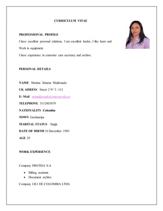 CURRICULUM VITAE
PROFESSIONAL PROFILE
I have excellent personal relations, I am excellent leader, I like learn and
Work in equipment.
I have experience in customer care secretary and archive.
PERSONAL DETAILS
NAME Maritza Ximena Maldonado
UK ADRESS Street 2 N° 3 -112
E- Mail mxmaldonado@misena.edu.co
TELEPHONE 3112803879
NATIONALITY Colombia
TOWN Gachancipa
MARITAL STATUS Single
DATE OF BIRTH 16 December 1985
AGE 29
WORK EXPERIENCE
Company PROTISA S.A
 Billing assistant
 Document archive
Company I.R.I DE COLOMBIA LTDA
 