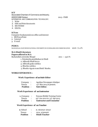ICT
Associated Chamber of Commerce and Industry.
ASSOCHAM Kanpur 2013 - PASS
INFORMATION AND COMMUNICATION TECHNOLOGY.
1. Write
2. Edit and Print documents
3. MS-WORD
4. EXCEL
ICT101
Computer fundamentals ms-office and internet
1. MS PowerPoint
2. Internet
3. E-mail
PGDCA
MAKHANLAL CHATURVEDI NATIONAL UNIVERSITY OFJOURNALISM AND COMMUNICATION 2016 - 71.2 %
M.A Hindi Literature
Papers offered in M.A
Barkatullah university Bhopal 2011 - 53.6 %
1. Patrakarita prashikshan in Hindi
2. Adhunik Hindi kavya
3. Adhunik gadya sahitya
4. Bhartiya sahitya
5. Bhasha vigyan evam Hindi bhasha.
WORK EXPERIENCE ::
Work Experience ooff aann SSuubb--Editor
Company : Agniban Newspaper.Jabalpur
Tenure : 13th Mar 2013 at present.
Position : Sub-Editor.
Work Experience ooff aann II nnssttrruuccttoorr
1. Company : Famous Mobile Training Centre
Tenure : 25th Jan 2010 to: 15th Apr 2013
Position : Instructor and Counselor
Work Experience ooff aann TTeeaacchheerr
2. School : st. Abraham School
Tenure : 2014 at present
Position : Hindi Teacher
 