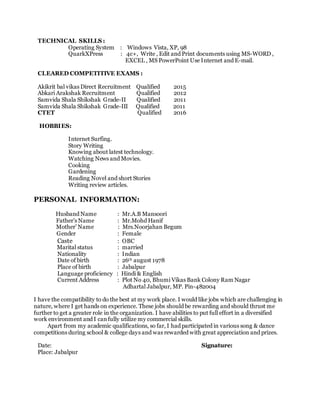 TECHNICAL SKILLS :
Operating System : Windows Vista, XP, 98
QuarkXPress : 4c+, Write , Edit and Print documents using MS-WORD ,
EXCEL , MS PowerPoint Use Internet and E-mail.
CLEARED COMPETITIVE EXAMS :
Akikrit bal vikas Direct Recruitment Qualified 2015
Abkari Arakshak Recruitment Qualified 2012
Samvida Shala Shikshak Grade-II Qualified 2011
Samvida Shala Shikshak Grade-III Qualified 2011
CTET Qualified 2016
HOBBIES:
 Internet Surfing.
 Story Writing
 Knowing about latest technology.
 Watching News and Movies. 
 Cooking
 Gardening
 Reading Novel and short Stories
 Writing review articles.
PERSONAL INFORMATION:
Husband Name : Mr.A.B Mansoori
Father’s Name : Mr.Mohd Hanif
Mother’ Name : Mrs.Noorjahan Begum
Gender : Female
Caste : OBC
Marital status : married
Nationality : Indian
Date of birth : 26th august 1978
Place of birth : Jabalpur
Language proficiency : Hindi & English
Current Address : Plot No 40, Bhumi Vikas Bank Colony Ram Nagar
Adhartal Jabalpur, MP. Pin-482004
I have the compatibility to do the best at my work place. I would like jobs which are challenging in
nature, where I get hands on experience. These jobs should be rewarding and should thrust me
further to get a greater role in the organization. I have abilities to put full effort in a diversified
work environment and I canfully utilize my commercial skills.
Apart from my academic qualifications, so far, I had participated in various song & dance
competitions during school & college days and was rewarded with great appreciation and prizes.
Date: Signature:
Place: Jabalpur
 