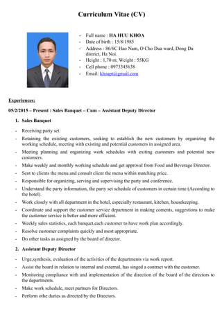 Curriculum Vitae (CV)
- Full name : HA HUU KHOA
- Date of birth : 15/8/1985
- Address : 86/6C Hao Nam, O Cho Dua ward, Dong Da
district, Ha Noi.
- Height : 1,70 m; Weight : 55KG
- Cell phone : 0973345638
- Email: khoapt@gmail.com
Experiences:
05/2/2015 – Present : Sales Banquet – Cum – Assistant Deputy Director
1. Sales Banquet
- Receiving party set.
- Retaining the existing customers, seeking to establish the new customers by organizing the
working schedule, meeting with existing and potential customers in assigned area.
- Meeting planning and organizing work schedules with exiting customers and potential new
customers.
- Make weekly and monthly working schedule and get approval from Food and Beverage Director.
- Sent to clients the menu and consult client the menu within matching price.
- Responsible for organizing, serving and supervising the party and conference.
- Understand the party information, the party set schedule of customers in certain time (According to
the hotel).
- Work closely with all department in the hotel, especially restaurant, kitchen, housekeeping.
- Coordinate and support the customer service department in making coments, suggestions to make
the customer service is better and more efficient.
- Weekly sales statistics, each banquet,each customer to have work plan accordingly.
- Resolve customer complaints quickly and most appropriate.
- Do other tasks as assigned by the board of director.
2. Assistant Deputy Director
- Urge,synthesis, evaluation of the activities of the departments via work report.
- Assist the board in relation to internal and external, has singed a contract with the customer.
- Monitoring compliance with and implementation of the direction of the board of the directors to
the departments.
- Make work schedule, meet partners for Directors.
- Perform othe duries as directed by the Directors.
 