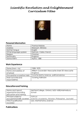 1
Scientific Revolution and Enlightenment
Curriculum Vitae
Personal Information
Work Experience
Dates (from – to) 1588- 1679
Name and address of
employer
William Cavendish- Newcastle street 29, Newcastle
England.
Occupation or position held Tutor for Maths, Science, political advice
Main activities and
responsibilities
Tutoring, Politician
Educationand Training
Name and type of
organization providing
education and training
Hertford College, Oxford (1603-1608)Malmesbury
School
Principal subjects/
occupational skills covered
Political
Scientist, Academic, Historian, Philosopher, Journalist
Title of qualification
awarded
Law, Mathematics, Science
Publications
Name Thomas Hobbes
Address Westport, Wiltshire
Mother tongue English
Other languages spoken German, Italian, French
Religion Christian
Nationality England
Date of Birth April 5, 1588
 
