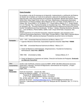 3
Como Consultor
He auxiliado a más de 25 empresas en el desarrollo, implementación y certificación del Sistema
de Gestión de la Calidad, por medio de la aplicación y ejecución de Auditorias de primera y
segunda parte, entre otras empresas se encuentran las siguientes. Mexalit Saint Goban, Planta
Santa Clara; Eptec Eagle Picher en San Luis Potosí, Maquinados y Estampados Nacionales
Automotrices, en Pachuca Hidalgo, Remy Motpres en San Luis Potosí, Enertec México,S. A., en
Celaya, Gto., Exxon Mobil, S. A. en México, D. F., Grupo Hella en México, D. F., Euwen Wexler,
S. A. en Tlaxcala, Tlax., Faurecia Duroplast, en Cuautlancingo, Pue., TRW Frenos y Mecanismos,
en Querétaro, Qro., Comisión Federal de Electricidad Gerencia Regional de Producción Central,
Central TermoEléctrica de Ciclo Combinado, “ El Sauz ”, Galvak, Industrias Monterrey, Monterrey
N. L., Lear de Mexico, (Planta Saltillo), Saltillo, Coah. Grupo Sintermetal, Ocoyoacac, Edo.
México.
Amplia experiencia en la Industria Automotriz, habiendo trabajado, para empresas como
Vehículos Automotores Mexicanos, (1979-1984), Chrysler México, (1984-1992) y General Motors
México, (1997-1998), además de empresas Proveedores de primer nivel en la industria.
Formación:
1973 – 1979 Universidad Nacional Autónoma de México, México, D. F.
 Ingeniero Mecánico Electricista, Especialidad Ingeniería Industrial. Ced. Prof.- 799986
1983–1986 Universidad Nacional Autónoma de México México, D. F.
 Grado de Maestría en Administración, (Organizaciones ), Facultad de Contaduría y
Administración. Ced. Prof.- 2092076.
1989–1992 Universidad La Salle, Campus México, D. F.
 Grado de Maestría en Ingeniería de Calidad,. Dirección de Estudios de Postgrado. Graduado
con Mención Honorífica.
Otros
Conocimientos:
Auditor Líder Certificado, diversos cursos de AMEF; APQP; QS-9000; Relaciones Humanas;
Supervisión; Liderazgo; Técnicas de Negociación; Administración de Proyectos, ( Project
Management ), Coaching
Ingles, 90%
Datos
Personales Fecha de nacimiento: Octubre 09, 1953
Número de afiliación al IMSS: 01 79 53 2135 3
Pasaporte Nº: 084800006279 Expira : 01/15/2018
U. S. A. Visa: 20080322060007 Expira: 01/31/2018
TEL. & FAX. (442) 220 – 3745 Tel. Cel.- 044 442 226 2008
Dirección de Correo.- dariolinares@prodigy.net.mx; dariolinares@dsyrconsultores.com
Dirección.- Calle Bosque de Pirules # 106 B, Col. Bosques del Sol, Querétaro, Qro., C. P 76113,
México.
 