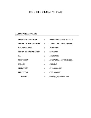 C U R R I C U L U M V I T A E
DATOS PERSONALES:
NOMBRE COMPLETO : DARWIN CUELLAR ANTELO
LUGAR DE NACIMIENTO : SANTA CRUZ DE LA SIERRA
NACIONALIDAD : BOLIVIANA
FECHA DE NACIMIENTO : 02/06/1982
C.I. : 5862543 SC.
PROFESION : INGENIERIA INFORMATICA
ESTADO : CASADO
DIRECCIÓN : C/ La Gaiba #61
TELEFONO : CEL.76846631
E-MAIL : darwin_c_a@hotmail.com
 